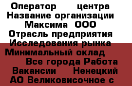Оператор Call-центра › Название организации ­ Максима, ООО › Отрасль предприятия ­ Исследования рынка › Минимальный оклад ­ 14 000 - Все города Работа » Вакансии   . Ненецкий АО,Великовисочное с.